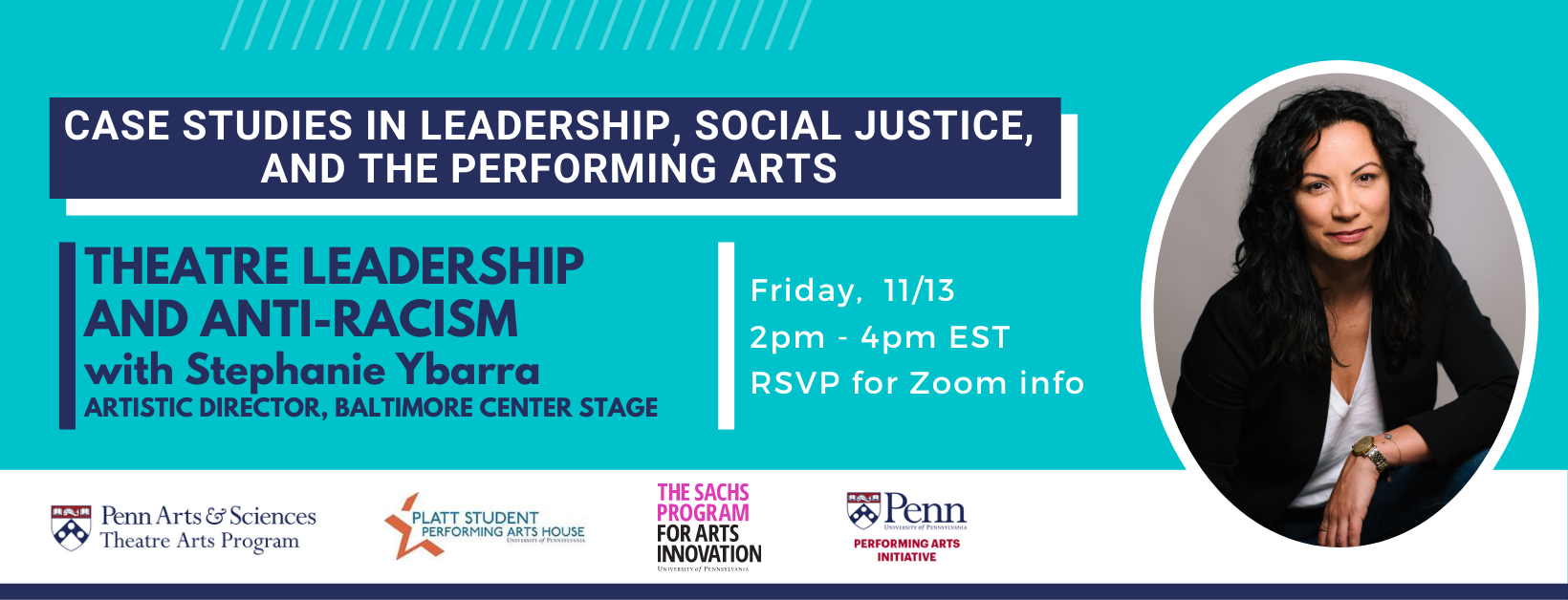 Banner: Case Studies in Leadership, Social Justice and the Performing Arts -- Theatre Leadership and Anti-Racism with Stephanie Ybarra, Artistic Director, Baltimore Center Stage, Friday, November 13th, 2pm to 4pm EST, RSVP to receive Zoom link, presented by the Penn Theatre Arts Program, Sach Program for Arts Innovation, Penn Performing Arts Initiative, and Platt Student Performing Arts House